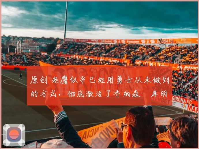 原创 老鹰似乎已经用勇士从未做到的方式,彻底激活了乔纳森・库明加