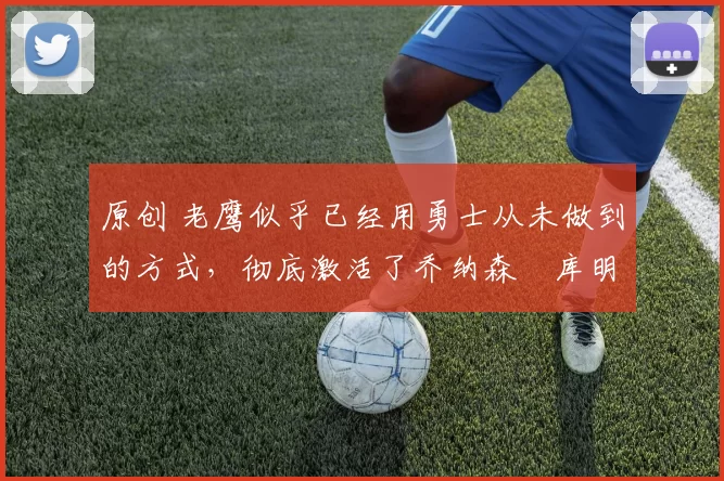 原创 老鹰似乎已经用勇士从未做到的方式,彻底激活了乔纳森・库明加