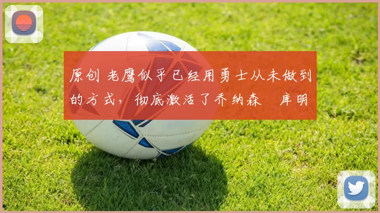 原创 老鹰似乎已经用勇士从未做到的方式，彻底激活了乔纳森・库明加