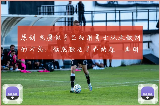 原创 老鹰似乎已经用勇士从未做到的方式,彻底激活了乔纳森・库明加