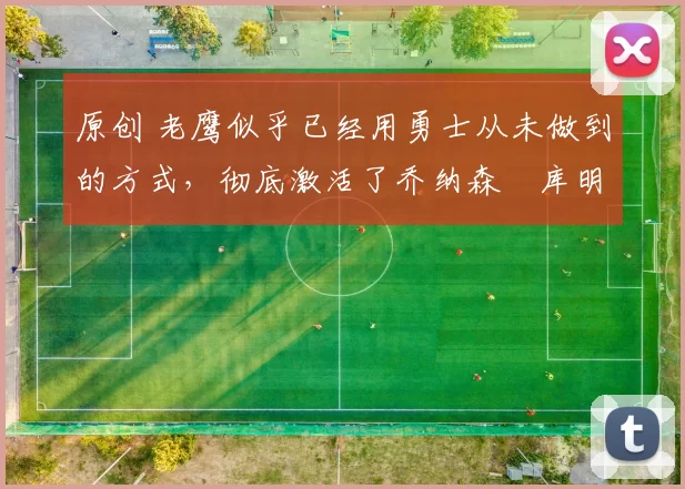 原创 老鹰似乎已经用勇士从未做到的方式，彻底激活了乔纳森・库明加