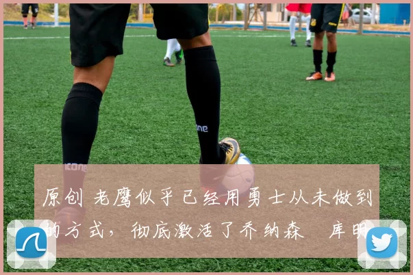 原创 老鹰似乎已经用勇士从未做到的方式,彻底激活了乔纳森・库明加