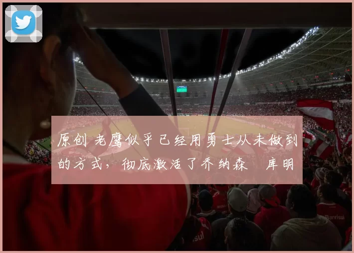 原创 老鹰似乎已经用勇士从未做到的方式，彻底激活了乔纳森・库明加