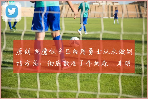 原创 老鹰似乎已经用勇士从未做到的方式，彻底激活了乔纳森・库明加