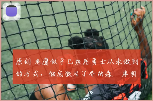 原创 老鹰似乎已经用勇士从未做到的方式,彻底激活了乔纳森・库明加