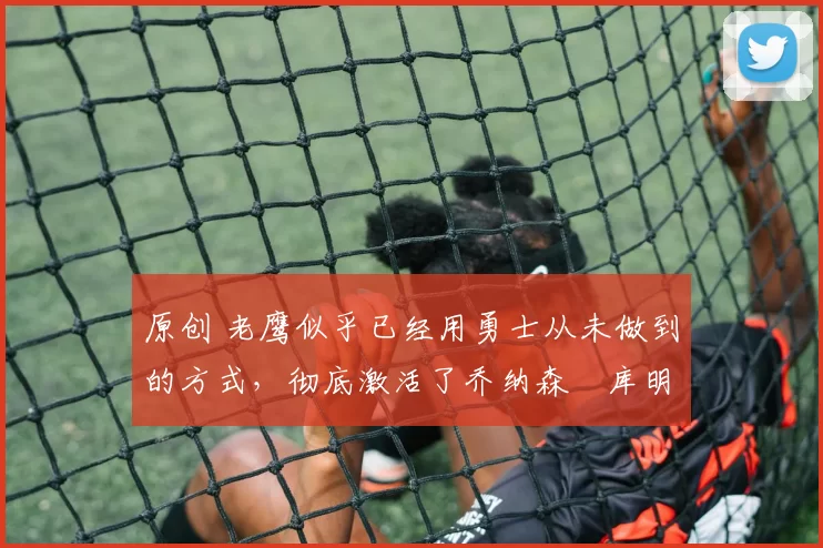 原创 老鹰似乎已经用勇士从未做到的方式,彻底激活了乔纳森・库明加