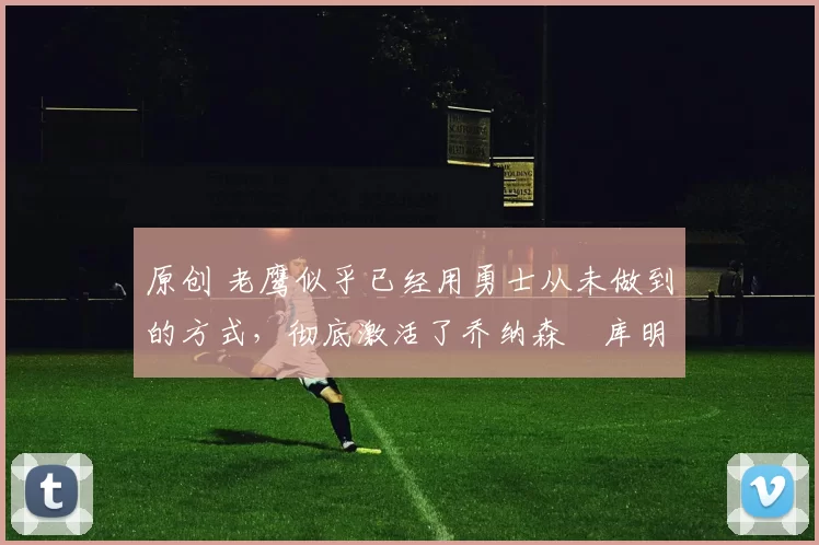 原创 老鹰似乎已经用勇士从未做到的方式，彻底激活了乔纳森・库明加