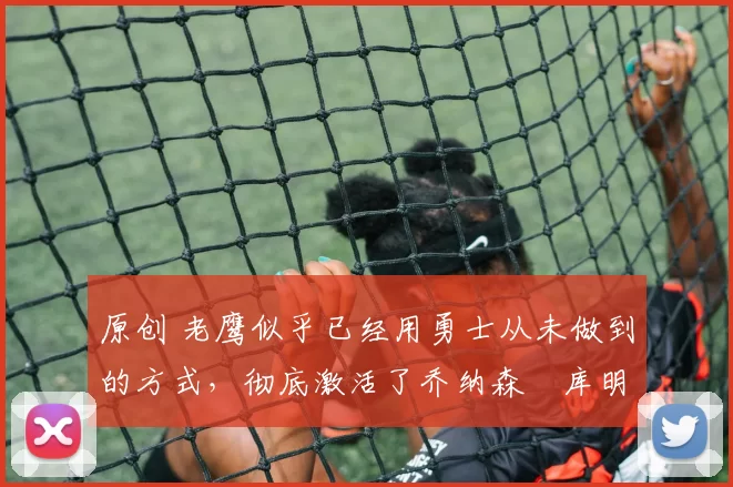 原创 老鹰似乎已经用勇士从未做到的方式，彻底激活了乔纳森・库明加