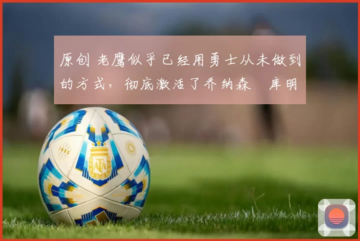 原创 老鹰似乎已经用勇士从未做到的方式，彻底激活了乔纳森・库明加