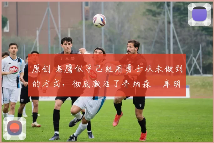 原创 老鹰似乎已经用勇士从未做到的方式,彻底激活了乔纳森・库明加