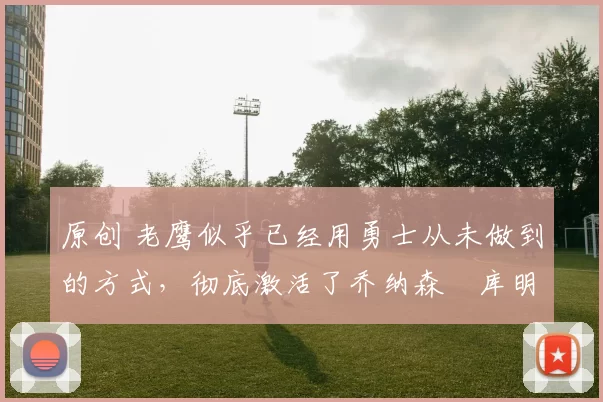 原创 老鹰似乎已经用勇士从未做到的方式,彻底激活了乔纳森・库明加