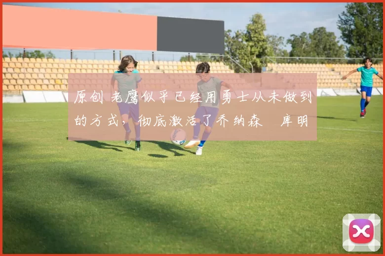 原创 老鹰似乎已经用勇士从未做到的方式，彻底激活了乔纳森・库明加