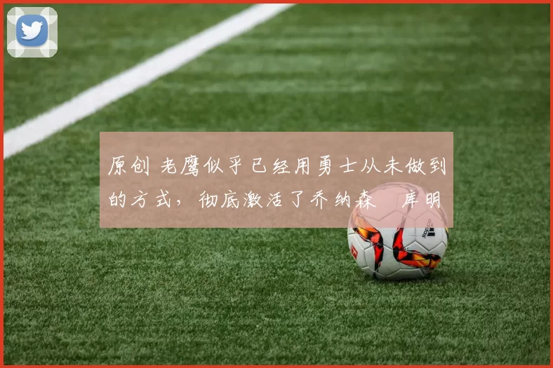 原创 老鹰似乎已经用勇士从未做到的方式,彻底激活了乔纳森・库明加