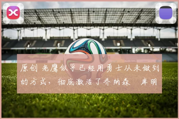 原创 老鹰似乎已经用勇士从未做到的方式，彻底激活了乔纳森・库明加