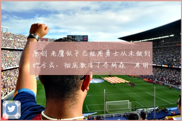 原创 老鹰似乎已经用勇士从未做到的方式,彻底激活了乔纳森・库明加