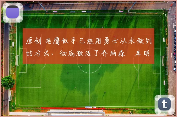 原创 老鹰似乎已经用勇士从未做到的方式，彻底激活了乔纳森・库明加