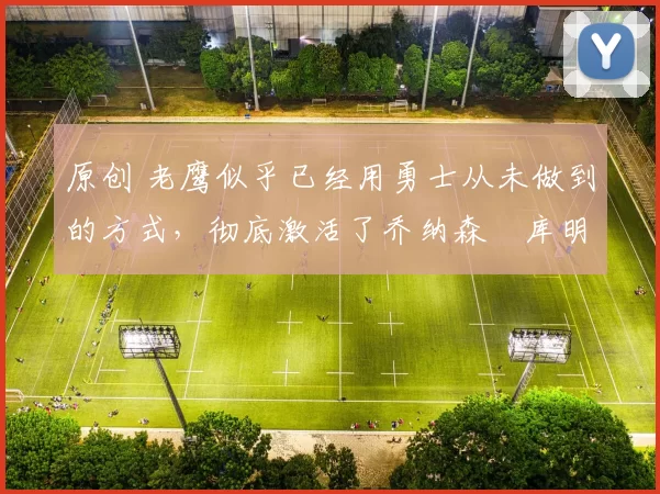 原创 老鹰似乎已经用勇士从未做到的方式,彻底激活了乔纳森・库明加