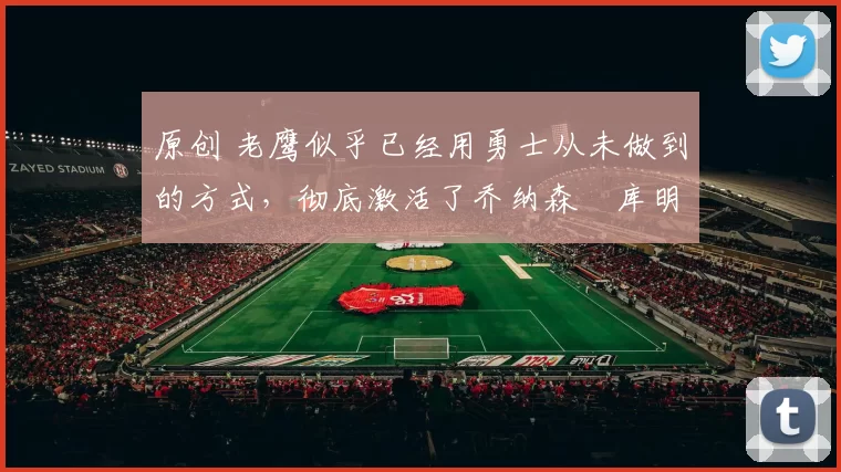 原创 老鹰似乎已经用勇士从未做到的方式，彻底激活了乔纳森・库明加