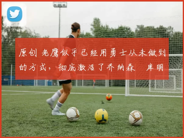 原创 老鹰似乎已经用勇士从未做到的方式,彻底激活了乔纳森・库明加