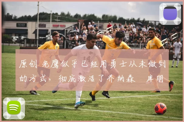 原创 老鹰似乎已经用勇士从未做到的方式,彻底激活了乔纳森・库明加