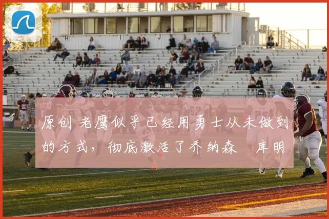 原创 老鹰似乎已经用勇士从未做到的方式,彻底激活了乔纳森・库明加