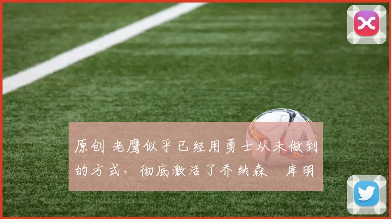 原创 老鹰似乎已经用勇士从未做到的方式,彻底激活了乔纳森・库明加