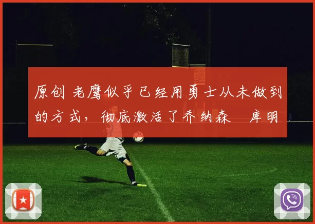 原创 老鹰似乎已经用勇士从未做到的方式,彻底激活了乔纳森・库明加