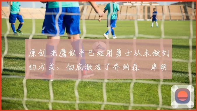 原创 老鹰似乎已经用勇士从未做到的方式，彻底激活了乔纳森・库明加