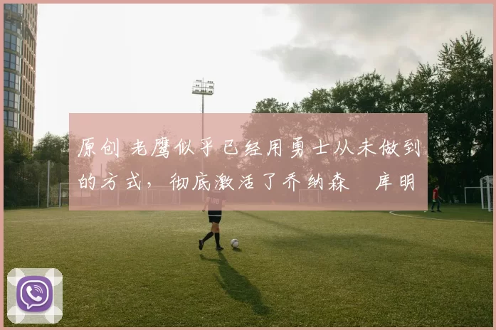 原创 老鹰似乎已经用勇士从未做到的方式,彻底激活了乔纳森・库明加