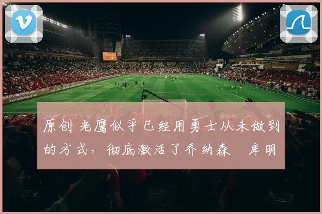 原创 老鹰似乎已经用勇士从未做到的方式,彻底激活了乔纳森・库明加