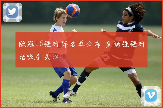 欧冠16强对阵名单公布 多场强强对话吸引关注
