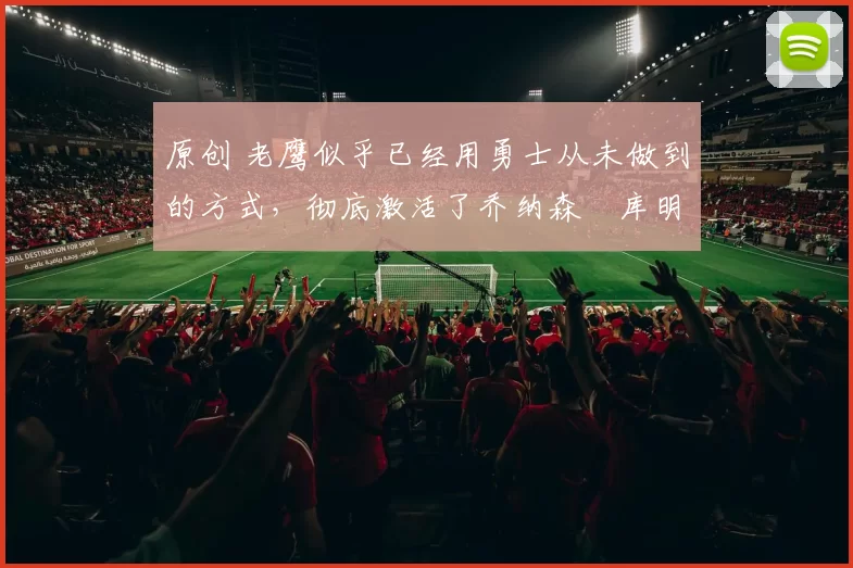 原创 老鹰似乎已经用勇士从未做到的方式,彻底激活了乔纳森・库明加