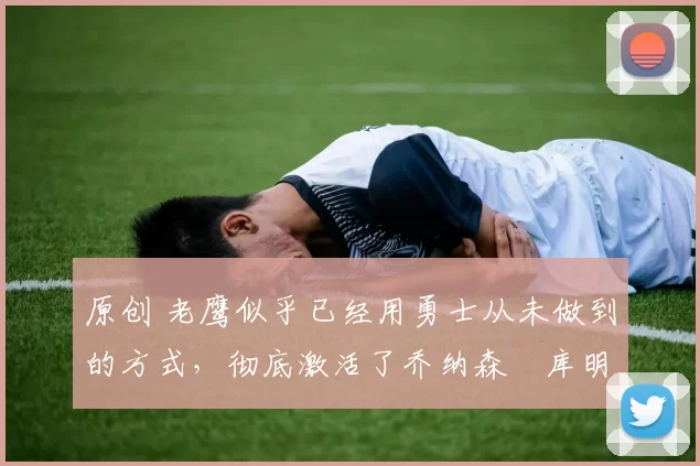 原创 老鹰似乎已经用勇士从未做到的方式,彻底激活了乔纳森・库明加