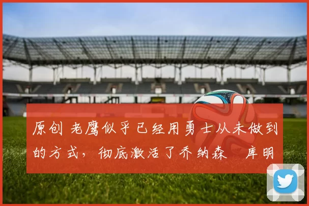 原创 老鹰似乎已经用勇士从未做到的方式，彻底激活了乔纳森・库明加