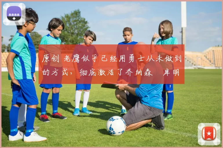 原创 老鹰似乎已经用勇士从未做到的方式,彻底激活了乔纳森・库明加