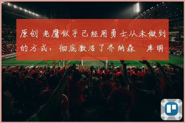 原创 老鹰似乎已经用勇士从未做到的方式，彻底激活了乔纳森・库明加