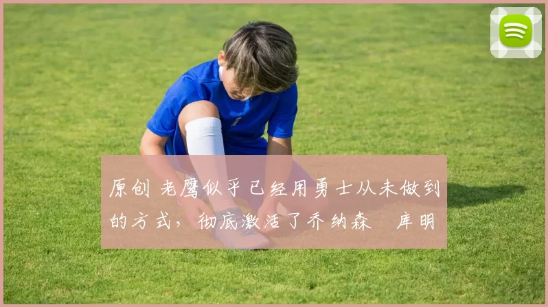 原创 老鹰似乎已经用勇士从未做到的方式,彻底激活了乔纳森・库明加