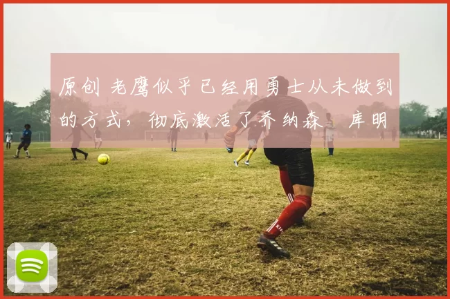 原创 老鹰似乎已经用勇士从未做到的方式,彻底激活了乔纳森・库明加