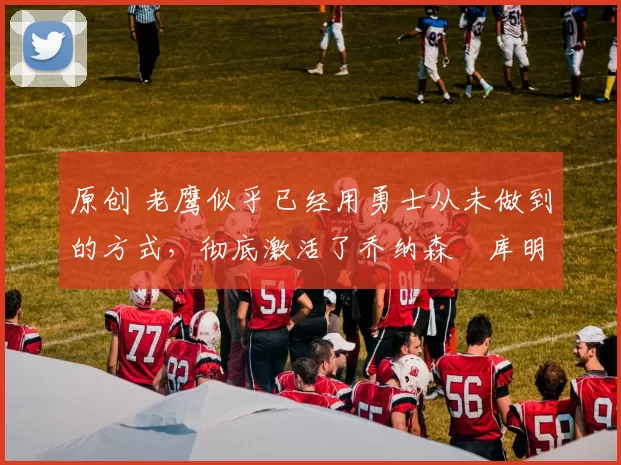 原创 老鹰似乎已经用勇士从未做到的方式,彻底激活了乔纳森・库明加