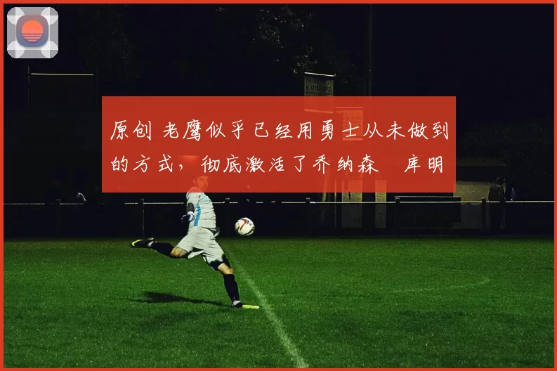 原创 老鹰似乎已经用勇士从未做到的方式，彻底激活了乔纳森・库明加