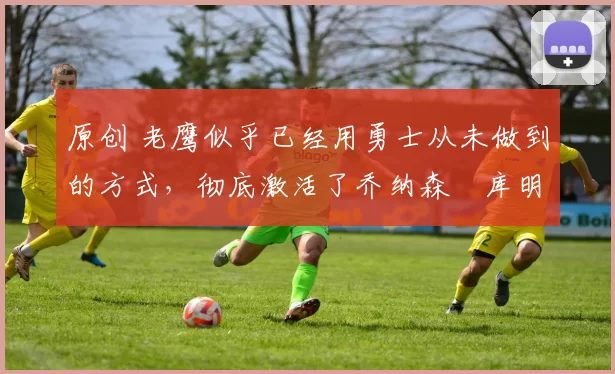 原创 老鹰似乎已经用勇士从未做到的方式,彻底激活了乔纳森・库明加