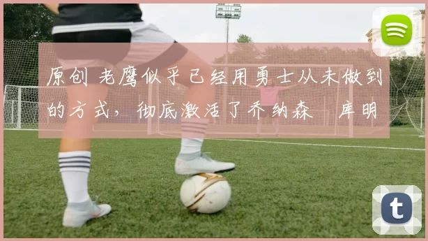 原创 老鹰似乎已经用勇士从未做到的方式,彻底激活了乔纳森・库明加