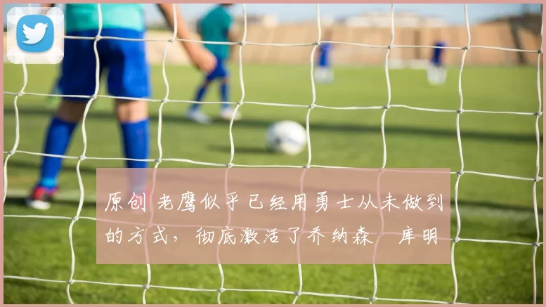 原创 老鹰似乎已经用勇士从未做到的方式，彻底激活了乔纳森・库明加