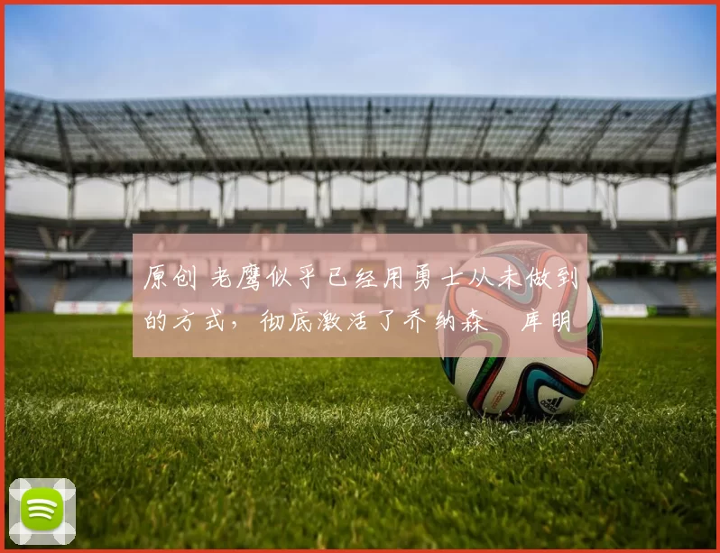 原创 老鹰似乎已经用勇士从未做到的方式，彻底激活了乔纳森・库明加