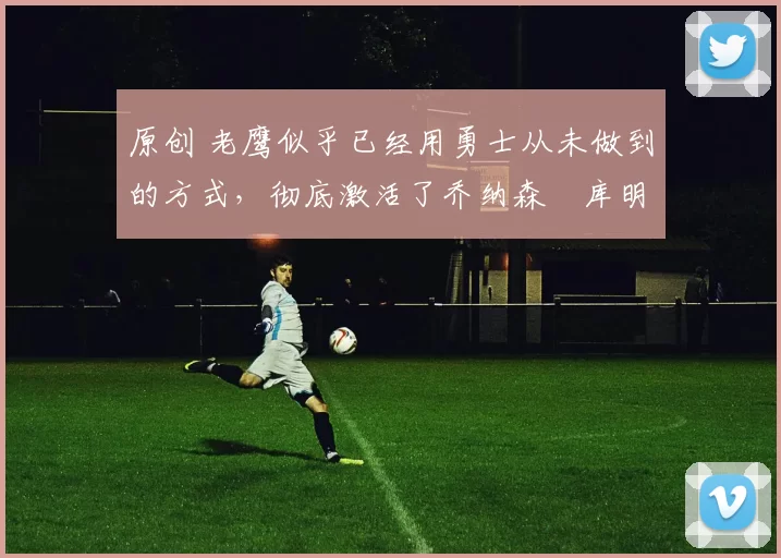 原创 老鹰似乎已经用勇士从未做到的方式，彻底激活了乔纳森・库明加