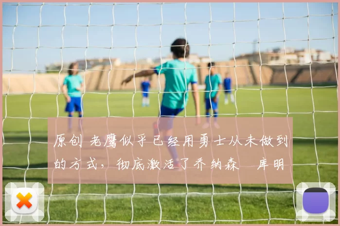 原创 老鹰似乎已经用勇士从未做到的方式,彻底激活了乔纳森・库明加