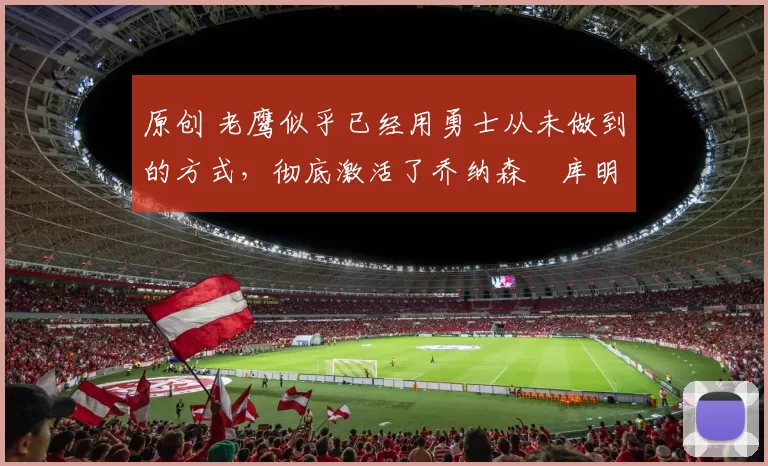 原创 老鹰似乎已经用勇士从未做到的方式，彻底激活了乔纳森・库明加