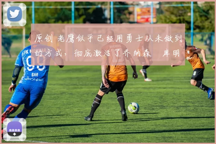 原创 老鹰似乎已经用勇士从未做到的方式，彻底激活了乔纳森・库明加