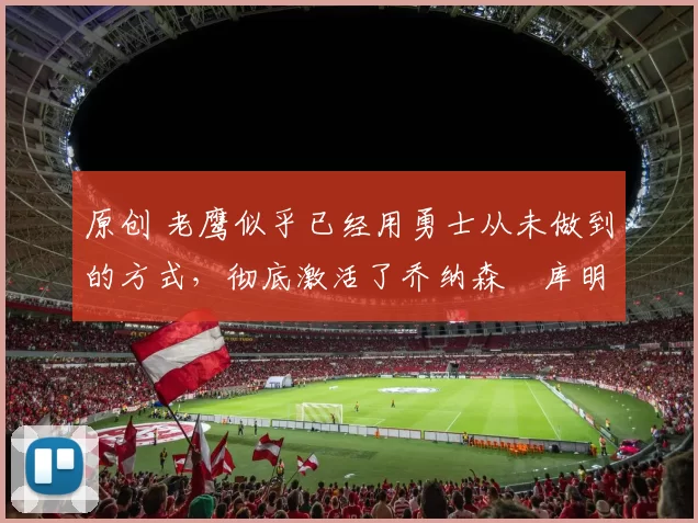 原创 老鹰似乎已经用勇士从未做到的方式，彻底激活了乔纳森・库明加