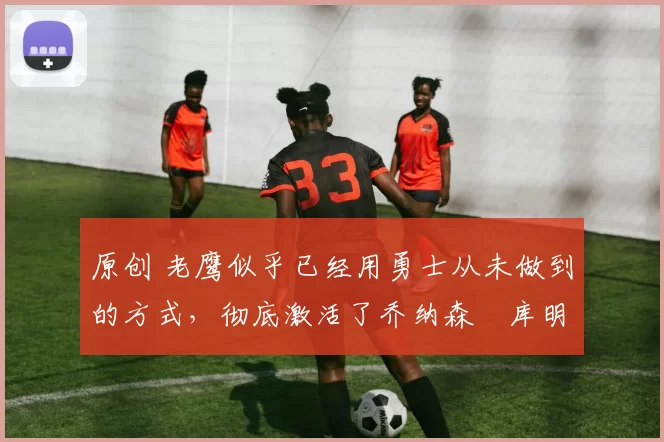 原创 老鹰似乎已经用勇士从未做到的方式,彻底激活了乔纳森・库明加